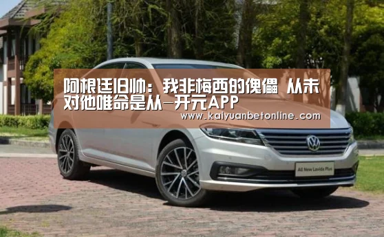 阿根廷旧帅:我非梅西的傀儡 从未对他唯命是从-开元APP(图1) 开元APP